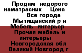 Продам  недорого наматрасник  › Цена ­ 6 500 - Все города, Мытищинский р-н Мебель, интерьер » Прочая мебель и интерьеры   . Новгородская обл.,Великий Новгород г.